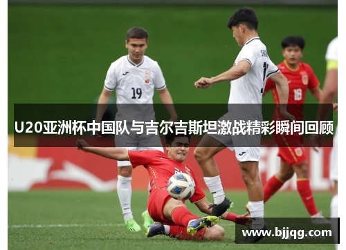 U20亚洲杯中国队与吉尔吉斯坦激战精彩瞬间回顾