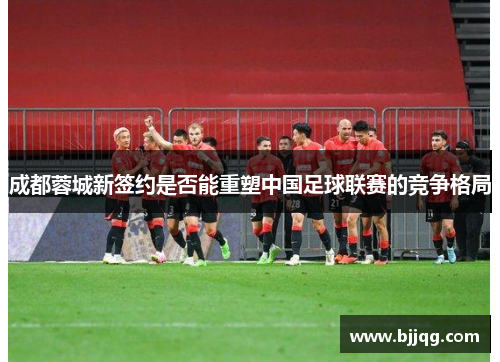 成都蓉城新签约是否能重塑中国足球联赛的竞争格局