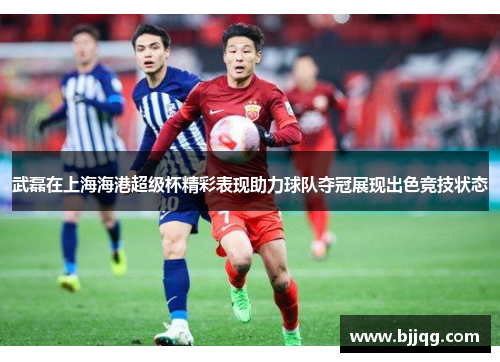武磊在上海海港超级杯精彩表现助力球队夺冠展现出色竞技状态